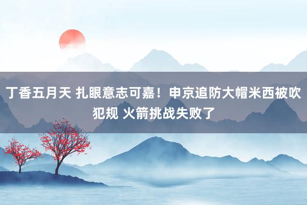 丁香五月天 扎眼意志可嘉！申京追防大帽米西被吹犯规 火箭挑战失败了