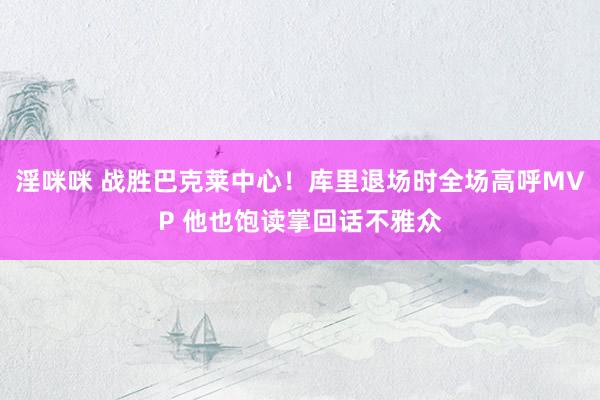 淫咪咪 战胜巴克莱中心！库里退场时全场高呼MVP 他也饱读掌回话不雅众
