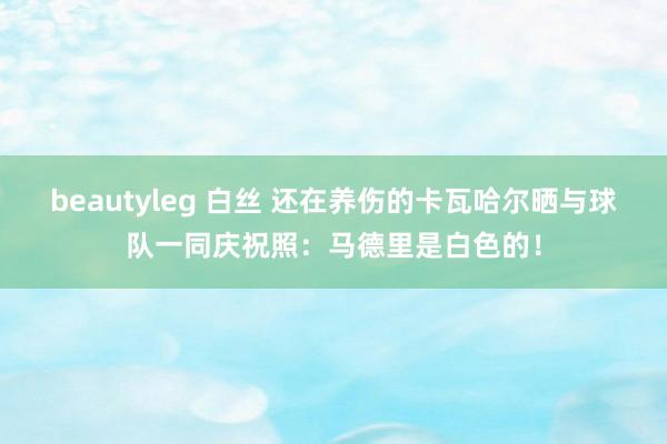beautyleg 白丝 还在养伤的卡瓦哈尔晒与球队一同庆祝照：马德里是白色的！