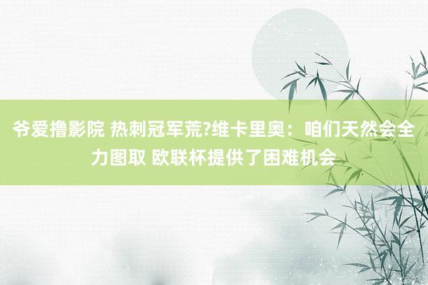爷爱撸影院 热刺冠军荒?维卡里奥：咱们天然会全力图取 欧联杯提供了困难机会