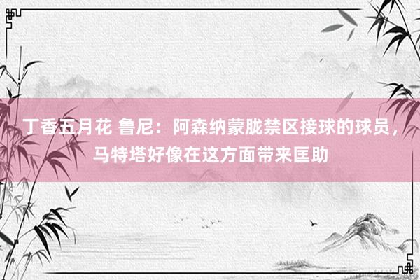 丁香五月花 鲁尼：阿森纳蒙胧禁区接球的球员，马特塔好像在这方面带来匡助