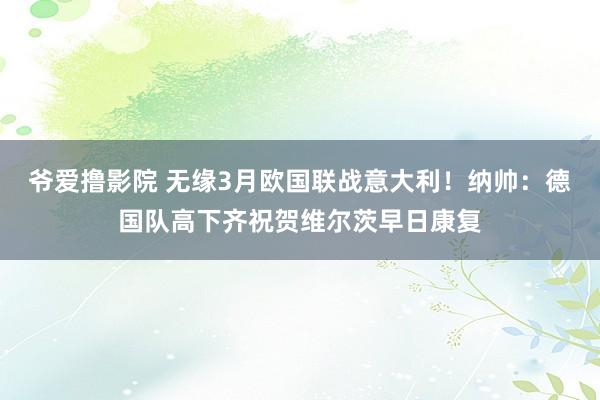 爷爱撸影院 无缘3月欧国联战意大利！纳帅：德国队高下齐祝贺维尔茨早日康复