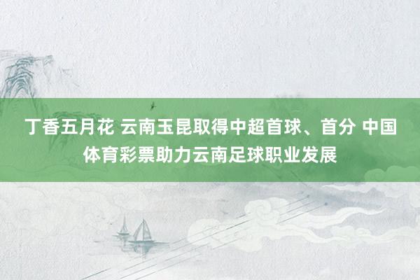 丁香五月花 云南玉昆取得中超首球、首分 中国体育彩票助力云南足球职业发展