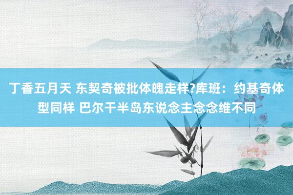 丁香五月天 东契奇被批体魄走样?库班：约基奇体型同样 巴尔干半岛东说念主念念维不同