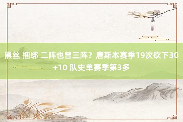黑丝 捆绑 二阵也曾三阵？唐斯本赛季19次砍下30+10 队史单赛季第3多