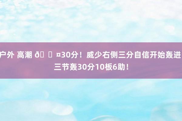 户外 高潮 😤30分！威少右侧三分自信开始轰进 三节轰30分10板6助！