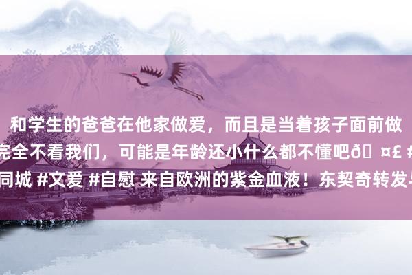和学生的爸爸在他家做爱，而且是当着孩子面前做爱，太刺激了，孩子完全不看我们，可能是年龄还小什么都不懂吧🤣 #同城 #文爱 #自慰 来自欧洲的紫金血液！东契奇转发与大加索尔的合照😄