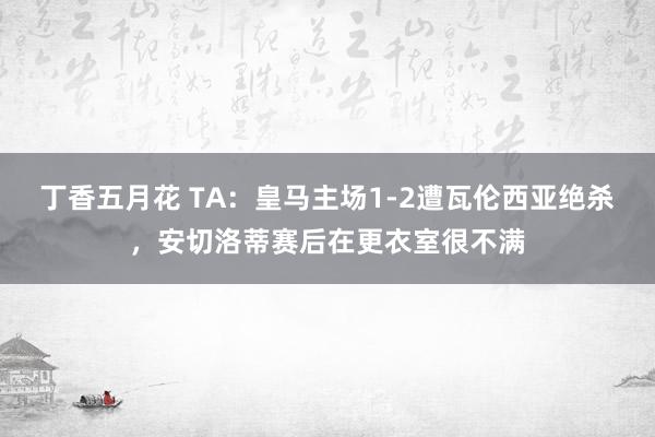 丁香五月花 TA：皇马主场1-2遭瓦伦西亚绝杀，安切洛蒂赛后在更衣室很不满