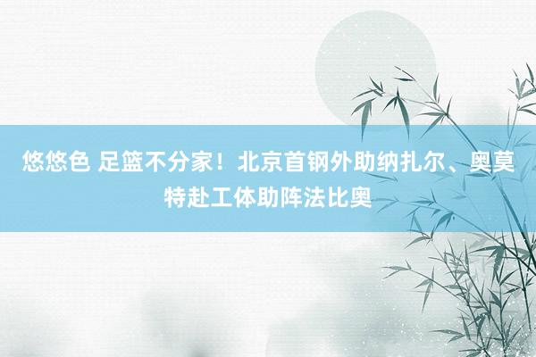 悠悠色 足篮不分家！北京首钢外助纳扎尔、奥莫特赴工体助阵法比奥