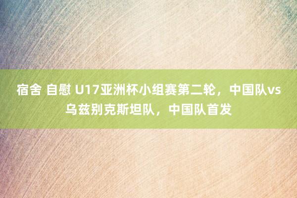 宿舍 自慰 U17亚洲杯小组赛第二轮，中国队vs乌兹别克斯坦队，中国队首发