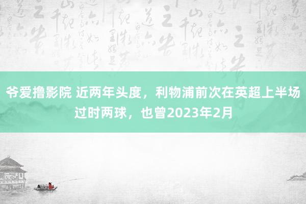 爷爱撸影院 近两年头度，利物浦前次在英超上半场过时两球，也曾2023年2月
