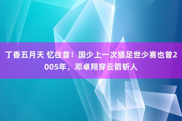 丁香五月天 忆往昔！国少上一次插足世少赛也曾2005年，邓卓翔穿云箭斩人