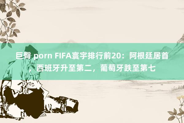 巨臀 porn FIFA寰宇排行前20：阿根廷居首，西班牙升至第二，葡萄牙跌至第七