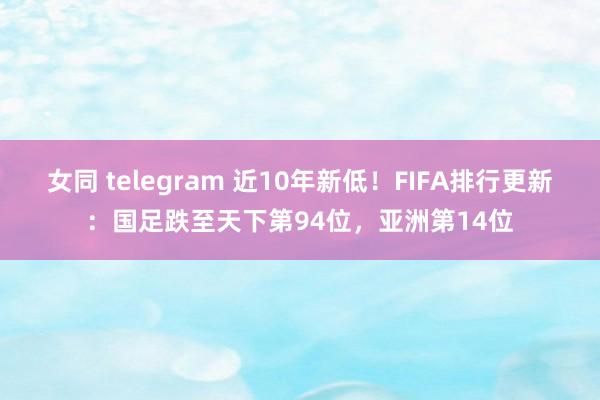 女同 telegram 近10年新低！FIFA排行更新：国足跌至天下第94位，亚洲第14位