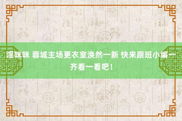 淫咪咪 蓉城主场更衣室涣然一新 快来跟班小编一齐看一看吧！