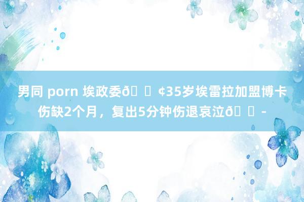 男同 porn 埃政委😢35岁埃雷拉加盟博卡伤缺2个月，复出5分钟伤退哀泣😭
