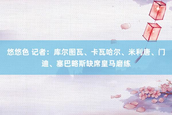 悠悠色 记者：库尔图瓦、卡瓦哈尔、米利唐、门迪、塞巴略斯缺席皇马磨练