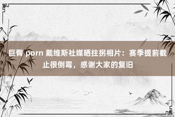 巨臀 porn 戴维斯社媒晒拄拐相片：赛季提前截止很倒霉，感谢大家的复旧