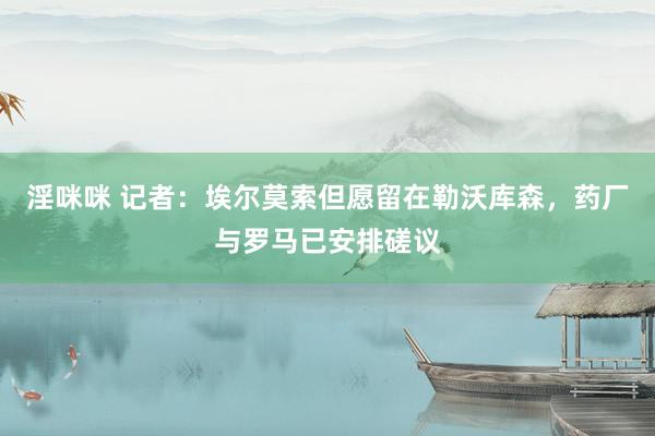 淫咪咪 记者：埃尔莫索但愿留在勒沃库森，药厂与罗马已安排磋议